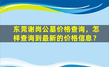 东莞谢岗公墓价格查询，怎样查询到最新的价格信息？
