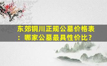 东郊铜川正规公墓价格表：哪家公墓最具性价比？