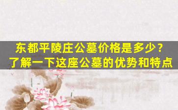 东都平陵庄公墓价格是多少？了解一下这座公墓的优势和特点