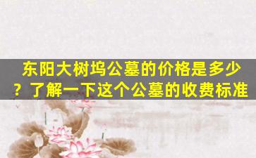 东阳大树坞公墓的价格是多少？了解一下这个公墓的收费标准
