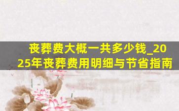 丧葬费大概一共多少钱_2025年丧葬费用明细与节省指南