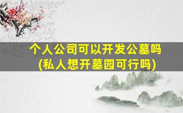 个人公司可以开发公墓吗(私人想开墓园可行吗)