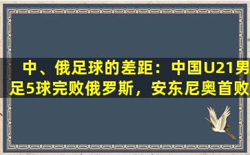 中、俄足球的差距：中国U21男足5球完败俄罗斯，安东尼奥首败