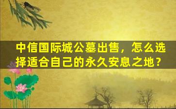 中信国际城公墓出售，怎么选择适合自己的永久安息之地？