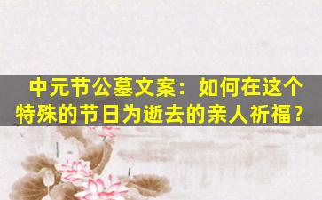 中元节公墓文案：如何在这个特殊的节日为逝去的亲人祈福？