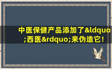 中医保健产品添加了“西医”来伪造它！确定这些类别，将来不要再购买