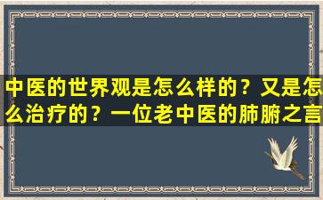 中医的世界观是怎么样的？又是怎么治疗的？一位老中医的肺腑之言