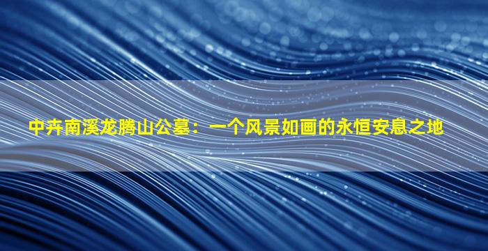 中卉南溪龙腾山公墓：一个风景如画的永恒安息之地