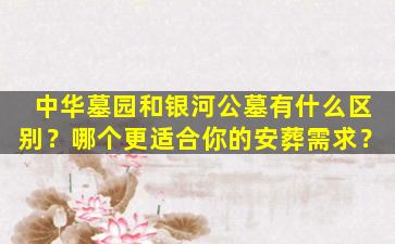 中华墓园和银河公墓有什么区别？哪个更适合你的安葬需求？