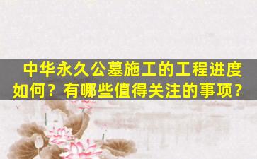 中华永久公墓施工的工程进度如何？有哪些值得关注的事项？