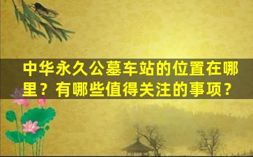 中华永久公墓车站的位置在哪里？有哪些值得关注的事项？