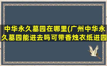 中华永久墓园在哪里(广州中华永久墓园能进去吗可带香烛衣纸进园吗)