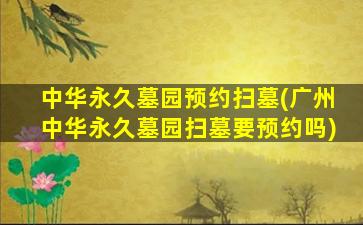 中华永久墓园预约扫墓(广州中华永久墓园扫墓要预约吗)