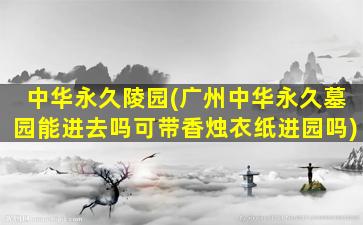 中华永久陵园(广州中华永久墓园能进去吗可带香烛衣纸进园吗)