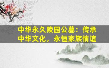 中华永久陵园公墓：传承中华文化，永恒家族情谊