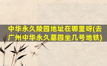 中华永久陵园地址在哪里呀(去广州中华永久墓园坐几号地铁)