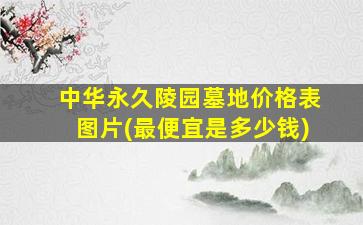 中华永久陵园墓地价格表图片(最便宜是多少钱)