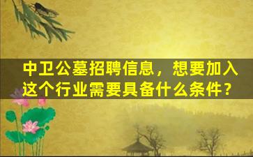 中卫公墓招聘信息，想要加入这个行业需要具备什么条件？