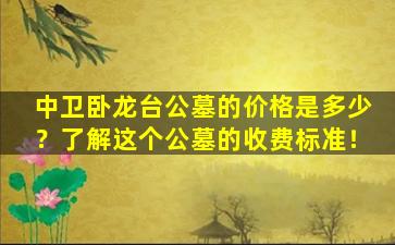中卫卧龙台公墓的价格是多少？了解这个公墓的收费标准！