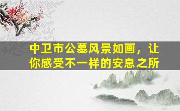 中卫市公墓风景如画，让你感受不一样的安息之所