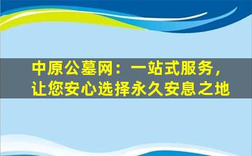 中原公墓网：一站式服务，让您安心选择永久安息之地