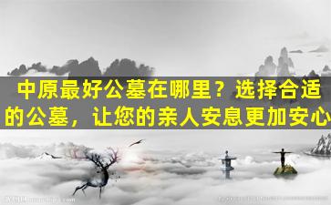 中原最好公墓在哪里？选择合适的公墓，让您的亲人安息更加安心