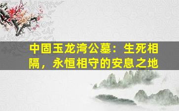 中固玉龙湾公墓：生死相隔，永恒相守的安息之地