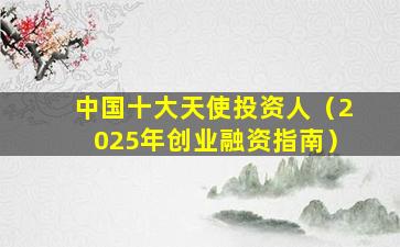 中国十大天使投资人（2025年创业融资指南）