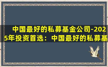 中国最好的私募基金公司-2025年投资首选：中国最好的私募基金公司推荐