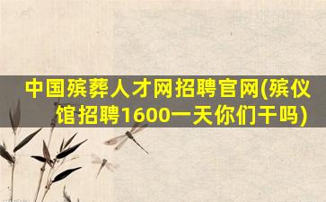 中国殡葬人才网招聘官网(殡仪馆招聘1600一天你们干吗)