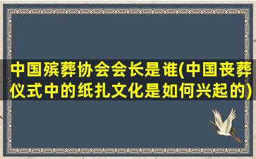 中国殡葬协会会长是谁(中国丧葬仪式中的纸扎文化是如何兴起的)