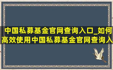 中国私募基金官网查询入口_如何高效使用中国私募基金官网查询入口