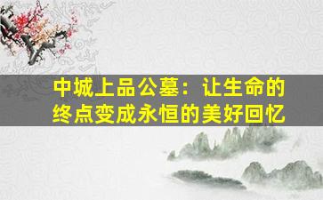 中城上品公墓：让生命的终点变成永恒的美好回忆