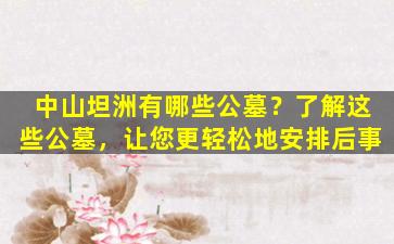 中山坦洲有哪些公墓？了解这些公墓，让您更轻松地安排后事