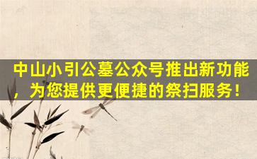 中山小引公墓公众号推出新功能，为您提供更便捷的祭扫服务！