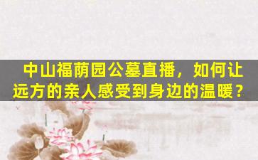 中山福荫园公墓直播，如何让远方的亲人感受到身边的温暖？