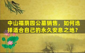中山福荫园公墓销售，如何选择适合自己的永久安息之地？