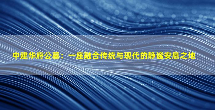 中建华府公墓：一座融合传统与现代的静谧安息之地