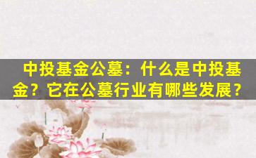 中投基金公墓：什么是中投基金？它在公墓行业有哪些发展？