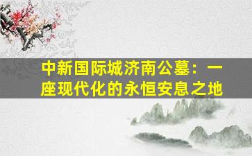 中新国际城济南公墓：一座现代化的永恒安息之地