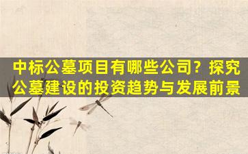 中标公墓项目有哪些公司？探究公墓建设的投资趋势与发展前景