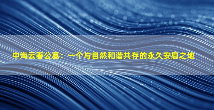 中海云著公墓：一个与自然和谐共存的永久安息之地