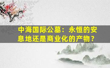 中海国际公墓：永恒的安息地还是商业化的产物？