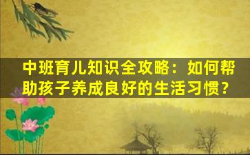 中班育儿知识全攻略：如何帮助孩子养成良好的生活习惯？