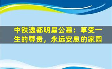 中铁逸都明星公墓：享受一生的尊贵，永远安息的家园