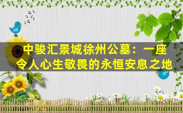 中骏汇景城徐州公墓：一座令人心生敬畏的永恒安息之地