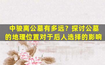 中骏离公墓有多远？探讨公墓的地理位置对于后人选择的影响