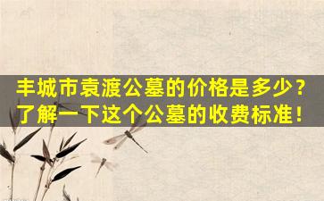 丰城市袁渡公墓的价格是多少？了解一下这个公墓的收费标准！