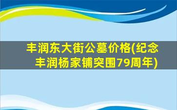 丰润东大街公墓价格(纪念丰润杨家铺突围79周年)