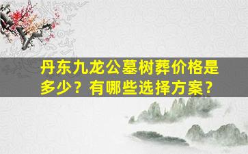 丹东九龙公墓树葬价格是多少？有哪些选择方案？